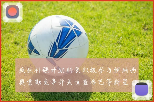 疯狂补强计划科莫积极参与伊纳西奥索勒竞争并关注查洛巴等新星