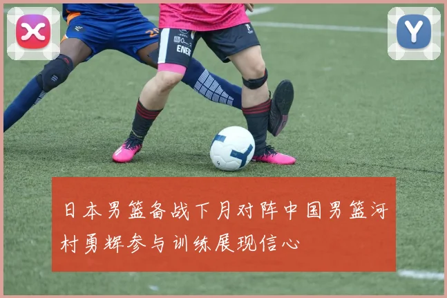 日本男篮备战下月对阵中国男篮河村勇辉参与训练展现信心
