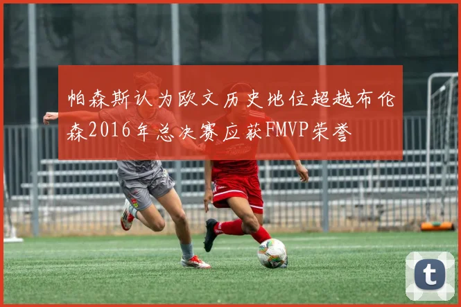 帕森斯认为欧文历史地位超越布伦森2016年总决赛应获FMVP荣誉