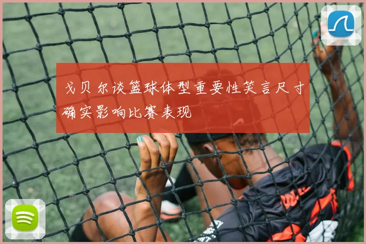 戈贝尔谈篮球体型重要性笑言尺寸确实影响比赛表现