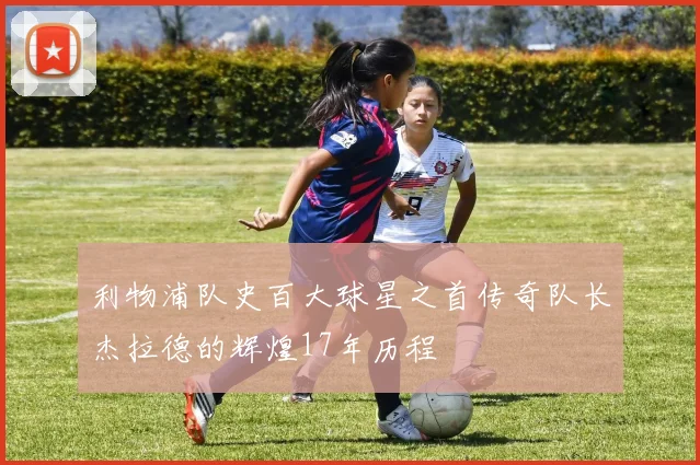 利物浦队史百大球星之首传奇队长杰拉德的辉煌17年历程