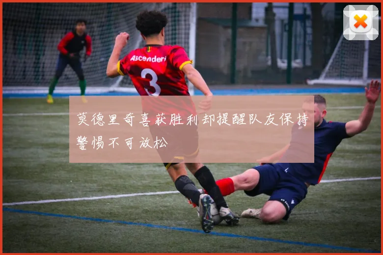 莫德里奇喜获胜利却提醒队友保持警惕不可放松