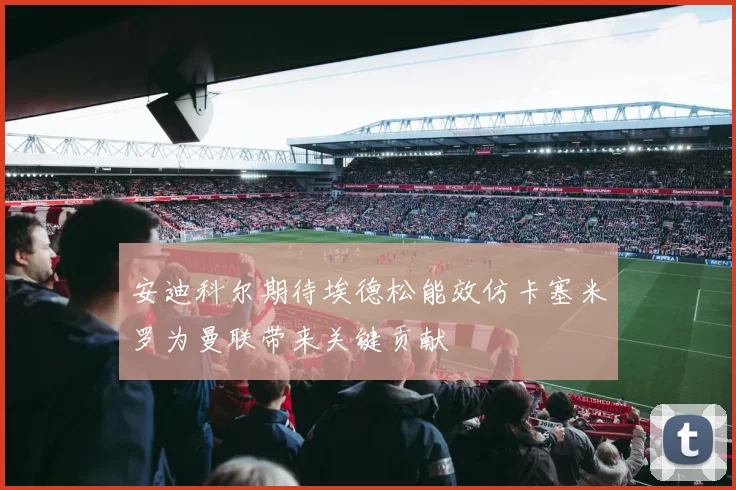 安迪科尔期待埃德松能效仿卡塞米罗为曼联带来关键贡献