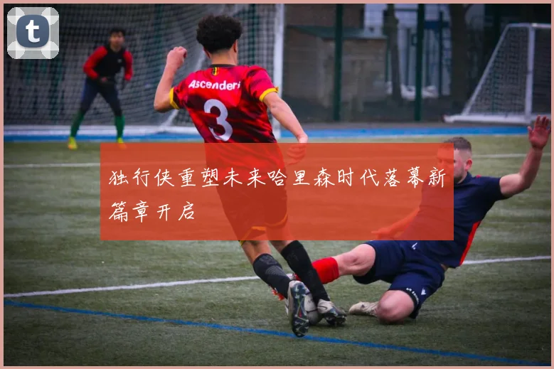 独行侠重塑未来哈里森时代落幕新篇章开启