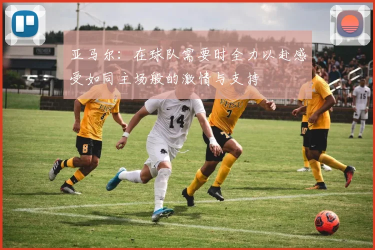 亚马尔:在球队需要时全力以赴感受如同主场般的激情与支持