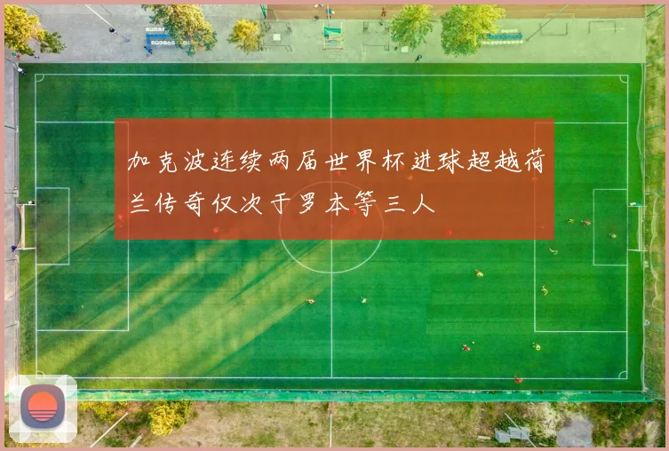 加克波连续两届世界杯进球超越荷兰传奇仅次于罗本等三人