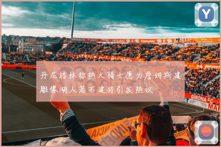 丹尼格林称热火骑士愿为詹姆斯建雕像湖人若不建将引发热议