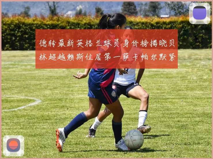 德转最新英格兰球员身价榜揭晓贝林超越赖斯位居第一萨卡帕尔默紧随其后