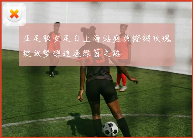 亚足联女足日上海站盛典铿锵玫瑰绽放梦想追逐绿茵之路